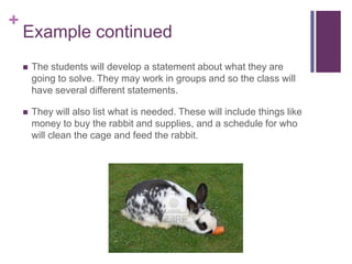 +

Example continued


The students will develop a statement about what they are
going to solve. They may work in groups and so the class will
have several different statements.



They will also list what is needed. These will include things like
money to buy the rabbit and supplies, and a schedule for who
will clean the cage and feed the rabbit.

 