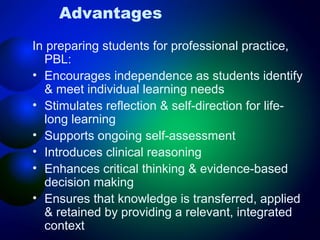 Advantages
In preparing students for professional practice,
PBL:
• Encourages independence as students identify
& meet individual learning needs
• Stimulates reflection & self-direction for lifelong learning
• Supports ongoing self-assessment
• Introduces clinical reasoning
• Enhances critical thinking & evidence-based
decision making
• Ensures that knowledge is transferred, applied
& retained by providing a relevant, integrated
context

 