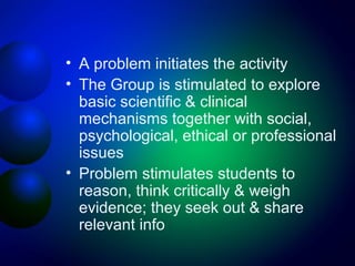 • A problem initiates the activity
• The Group is stimulated to explore
basic scientific & clinical
mechanisms together with social,
psychological, ethical or professional
issues
• Problem stimulates students to
reason, think critically & weigh
evidence; they seek out & share
relevant info

 