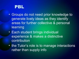 PBL
• Groups do not need prior knowledge to
generate lively ideas as they identify
areas for further collective & personal
learning
• Each student brings individual
experience & makes a distinctive
contribution
• the Tutor’s role is to manage interactions
rather than supply info

 