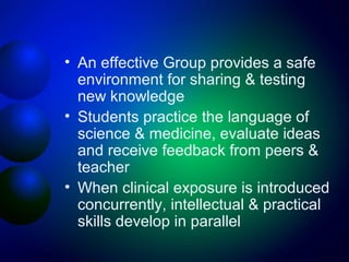 • An effective Group provides a safe
environment for sharing & testing
new knowledge
• Students practice the language of
science & medicine, evaluate ideas
and receive feedback from peers &
teacher
• When clinical exposure is introduced
concurrently, intellectual & practical
skills develop in parallel

 