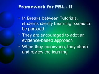 Framework for PBL - II
• In Breaks between Tutorials,
students identfy Learning Issues to
be pursued
• They are encouraged to adot an
evidence-based approach
• When they reconvene, they share
and review the learning

 