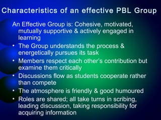 Characteristics of an effective PBL Group
An Effective Group is: Cohesive, motivated,
mutually supportive & actively engaged in
learning
• The Group understands the process &
energetically pursues its task
• Members respect each other’s contribution but
examine them critically
• Discussions flow as students cooperate rather
than compete
• The atmosphere is friendly & good humoured
• Roles are shared; all take turns in scribing,
leading discussion, taking responsibility for
acquiring information

 