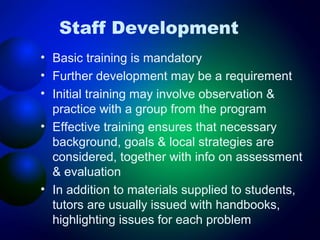 Staff Development
• Basic training is mandatory
• Further development may be a requirement
• Initial training may involve observation &
practice with a group from the program
• Effective training ensures that necessary
background, goals & local strategies are
considered, together with info on assessment
& evaluation
• In addition to materials supplied to students,
tutors are usually issued with handbooks,
highlighting issues for each problem

 
