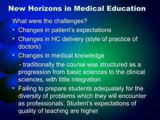 New Horizons in Medical Education
What were the challenges?
• Changes in patient’s expectations
• Changes in HC delivery (style of practice of
doctors)
• Changes in medical knowledge
- traditionally the course was structured as a
progression from basic sciences to the clinical
sciences, with little integration
• Failing to prepare students adequately for the
diversity of problems which they will encounter
as professionals. Student’s expectations of
quality of teaching are higher

 