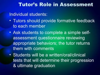 Tutor’s Role in Assessment
Individual students:
• Tutors should provide formative feedback
to each member
• Ask students to complete a simple selfassessment questionnaire reviewing
appropriate behaviors; the tutor returns
them with comments
• Students will be a written/oral/clinical
tests that will determine their progression
& ultimate graduation

 
