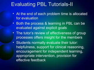 Evaluating PBL Tutorials-II
• At the end of each problem time is allocated
for evaluation
• Both the process & learning in PBL can be
evaluated against explicit goals
• The tutor’s review of effectiveness of group
processes offers insight for the members
• Students normally evaluate their tutor:
helpfulness, support for clinical reasoning,
encouragement for independent learning,
appropriate intervention, provision for
effective feedback

 