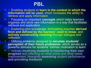 PBL
•
•
•

•
•

􀂄 Enabling students to learn in the context in which the
information will be used, which increases the ability to
retrieve and apply information
􀂄 Focusing on important concepts which helps learners
organize and store new information in a way that facilitates
retrieval and application
􀂄 Exploring prior knowledge, formulating inquiries derived
from and defined by the learners’ need to know, and
actively constructing meaning through dialogue and
reflection
􀂄 Utilizing problems designed to simulate students’
perception of their future profession, which serves as a
powerful stimulus for students’ intrinsic motivation to learn
􀂄 Actively involving students in monitoring their own
progress and reflecting on what works and what needs
improvement; frequently assessing student performance
and providing feedback

 