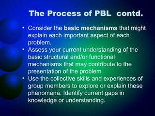 The Process of PBL contd.
• Consider the basic mechanisms that might
explain each important aspect of each
problem.
• Assess your current understanding of the
basic structural and/or functional
mechanisms that may contribute to the
presentation of the problem
• Use the collective skills and experiences of
group members to explore or explain these
phenomena. Identify current gaps in
knowledge or understanding.

 