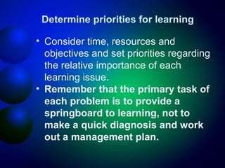 Determine priorities for learning
• Consider time, resources and
objectives and set priorities regarding
the relative importance of each
learning issue.
• Remember that the primary task of
each problem is to provide a
springboard to learning, not to
make a quick diagnosis and work
out a management plan.

 