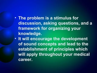 • The problem is a stimulus for
discussion, asking questions, and a
framework for organizing your
knowledge.
• It will encourage the development
of sound concepts and lead to the
establishment of principles which
will apply throughout your medical
career.

 