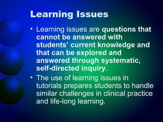 Learning Issues
• Learning issues are questions that
cannot be answered with
students’ current knowledge and
that can be explored and
answered through systematic,
self-directed inquiry.
• The use of learning issues in
tutorials prepares students to handle
similar challenges in clinical practice
and life-long learning.

 