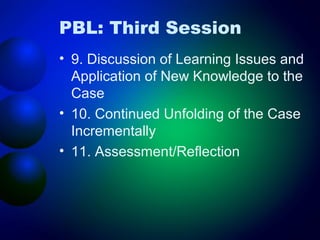 PBL: Third Session
• 9. Discussion of Learning Issues and
Application of New Knowledge to the
Case
• 10. Continued Unfolding of the Case
Incrementally
• 11. Assessment/Reflection

 