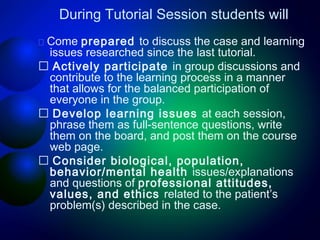 During Tutorial Session students will
􀂄 Come

prepared to discuss the case and learning
issues researched since the last tutorial.
􀂄 Actively participate in group discussions and
contribute to the learning process in a manner
that allows for the balanced participation of
everyone in the group.
􀂄 Develop learning issues at each session,
phrase them as full-sentence questions, write
them on the board, and post them on the course
web page.
􀂄 Consider biological, population,
behavior/mental health issues/explanations
and questions of professional attitudes,
values, and ethics related to the patient’s
problem(s) described in the case.

 