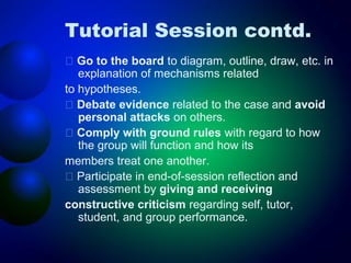 Tutorial Session contd.
􀂄 Go to the board to diagram, outline, draw, etc. in
explanation of mechanisms related
to hypotheses.
􀂄 Debate evidence related to the case and avoid
personal attacks on others.
􀂄 Comply with ground rules with regard to how
the group will function and how its
members treat one another.
􀂄 Participate in end-of-session reflection and
assessment by giving and receiving
constructive criticism regarding self, tutor,
student, and group performance.

 