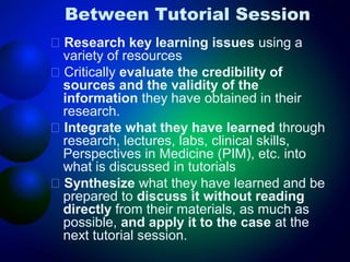 Between Tutorial Session
􀂄 Research key learning issues using a
variety of resources
􀂄 Critically evaluate the credibility of
sources and the validity of the
information they have obtained in their
research.
􀂄 Integrate what they have learned through
research, lectures, labs, clinical skills,
Perspectives in Medicine (PIM), etc. into
what is discussed in tutorials
􀂄 Synthesize what they have learned and be
prepared to discuss it without reading
directly from their materials, as much as
possible, and apply it to the case at the
next tutorial session.

 