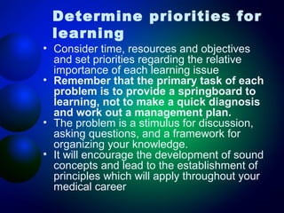 Determine priorities for
learning

• Consider time, resources and objectives
and set priorities regarding the relative
importance of each learning issue
• Remember that the primary task of each
problem is to provide a springboard to
learning, not to make a quick diagnosis
and work out a management plan.
• The problem is a stimulus for discussion,
asking questions, and a framework for
organizing your knowledge.
• It will encourage the development of sound
concepts and lead to the establishment of
principles which will apply throughout your
medical career

 