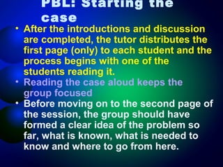 PBL: Starting the
case

• After the introductions and discussion
are completed, the tutor distributes the
first page (only) to each student and the
process begins with one of the
students reading it.
• Reading the case aloud keeps the
group focused
• Before moving on to the second page of
the session, the group should have
formed a clear idea of the problem so
far, what is known, what is needed to
know and where to go from here.

 
