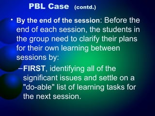 PBL Case

(contd.)

• By the end of the session: Before the

end of each session, the students in
the group need to clarify their plans
for their own learning between
sessions by:
– FIRST, identifying all of the
significant issues and settle on a
"do-able" list of learning tasks for
the next session.

 