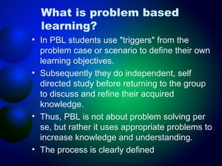 What is problem based
learning?
• In PBL students use "triggers" from the
problem case or scenario to define their own
learning objectives.
• Subsequently they do independent, self
directed study before returning to the group
to discuss and refine their acquired
knowledge.
• Thus, PBL is not about problem solving per
se, but rather it uses appropriate problems to
increase knowledge and understanding.
• The process is clearly defined

 