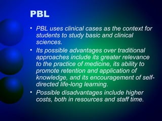 PBL
• PBL uses clinical cases as the context for
students to study basic and clinical
sciences.
• Its possible advantages over traditional
approaches include its greater relevance
to the practice of medicine, its ability to
promote retention and application of
knowledge, and its encouragement of selfdirected life-long learning.
• Possible disadvantages include higher
costs, both in resources and staff time.

 