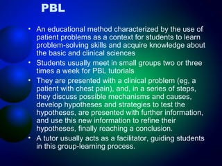PBL
• An educational method characterized by the use of
patient problems as a context for students to learn
problem-solving skills and acquire knowledge about
the basic and clinical sciences
• Students usually meet in small groups two or three
times a week for PBL tutorials
• They are presented with a clinical problem (eg, a
patient with chest pain), and, in a series of steps,
they discuss possible mechanisms and causes,
develop hypotheses and strategies to test the
hypotheses, are presented with further information,
and use this new information to refine their
hypotheses, finally reaching a conclusion.
• A tutor usually acts as a facilitator, guiding students
in this group-learning process.

 