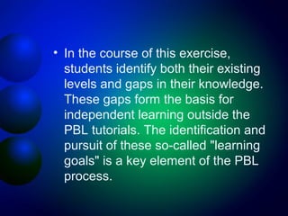 • In the course of this exercise,
students identify both their existing
levels and gaps in their knowledge.
These gaps form the basis for
independent learning outside the
PBL tutorials. The identification and
pursuit of these so-called "learning
goals" is a key element of the PBL
process.

 