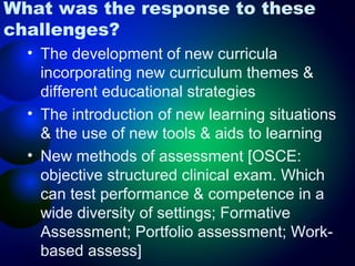 What was the response to these
challenges?
• The development of new curricula
incorporating new curriculum themes &
different educational strategies
• The introduction of new learning situations
& the use of new tools & aids to learning
• New methods of assessment [OSCE:
objective structured clinical exam. Which
can test performance & competence in a
wide diversity of settings; Formative
Assessment; Portfolio assessment; Workbased assess]

 
