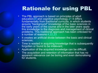 Rationale for using PBL
•

•
•
•
•

The PBL approach is based on principles of adult
education20 and cognitive psychology.21 It differs
fundamentally from traditional curricula, in which students
acquire "background" knowledge of the basic sciences in
the early years of the course and in the later years apply
this knowledge to the diagnosis and management of clinical
problems. This traditional approach has been criticised for
a number of reasons:4,22,23
It creates an artificial divide between the basic and clinical
sciences;
Time is wasted in acquiring knowledge that is subsequently
forgotten or found to be irrelevant;
Application of the acquired knowledge can be difficult;
The acquisition and retention of information that has no
apparent relevance can be boring and even demoralising
for students.

 
