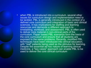 •

when PBL is introduced into a curriculum, several other
issues for curriculum design and implementation need to
be tackled. PBL is generally introduced in the context of a
defined core curriculum and integration of basic and clinical
sciences. It has implications for staffing and learning
resources and demands a different approach to
timetabling, workload, and assessment. PBL is often used
to deliver core material in non-clinical parts of the
curriculum. Paper based PBL scenarios form the basis of
the core curriculum and ensure that all students are
exposed to the same problems. Recently, modified PBL
techniques have been introduced into clinical education,
with "real" patients being used as the stimulus for learning.
Despite the essential ad hoc nature of learning clinical
medicine, a "key cases" approach can enable PBL to be
used to deliver the core clinical curriculum

 