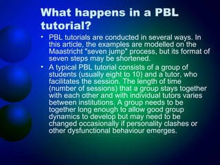 What happens in a PBL
tutorial?

• PBL tutorials are conducted in several ways. In
this article, the examples are modelled on the
Maastricht "seven jump" process, but its format of
seven steps may be shortened.
• A typical PBL tutorial consists of a group of
students (usually eight to 10) and a tutor, who
facilitates the session. The length of time
(number of sessions) that a group stays together
with each other and with individual tutors varies
between institutions. A group needs to be
together long enough to allow good group
dynamics to develop but may need to be
changed occasionally if personality clashes or
other dysfunctional behaviour emerges.

 