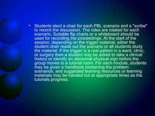 •

Students elect a chair for each PBL scenario and a "scribe"
to record the discussion. The roles are rotated for each
scenario. Suitable flip charts or a whiteboard should be
used for recording the proceedings. At the start of the
session, depending on the trigger material, either the
student chair reads out the scenario or all students study
the material. If the trigger is a real patient in a ward, clinic,
or surgery then a student may be asked to take a clinical
history or identify an abnormal physical sign before the
group moves to a tutorial room. For each module, students
may be given a handbook containing the problem
scenarios, and suggested learning resources or learning
materials may be handed out at appropriate times as the
tutorials progress.

 