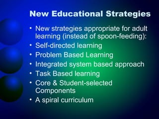 New Educational Strategies
• New strategies appropriate for adult
learning (instead of spoon-feeding):
• Self-directed learning
• Problem Based Learning
• Integrated system based approach
• Task Based learning
• Core & Student-selected
Components
• A spiral curriculum

 