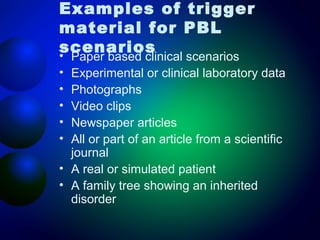 Examples of trigger
material for PBL
scenarios
•
•
•
•
•
•
•
•

Paper based clinical scenarios
Experimental or clinical laboratory data
Photographs
Video clips
Newspaper articles
All or part of an article from a scientific
journal
A real or simulated patient
A family tree showing an inherited
disorder

 