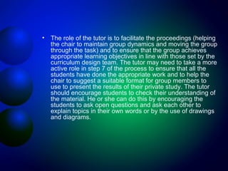 •

The role of the tutor is to facilitate the proceedings (helping
the chair to maintain group dynamics and moving the group
through the task) and to ensure that the group achieves
appropriate learning objectives in line with those set by the
curriculum design team. The tutor may need to take a more
active role in step 7 of the process to ensure that all the
students have done the appropriate work and to help the
chair to suggest a suitable format for group members to
use to present the results of their private study. The tutor
should encourage students to check their understanding of
the material. He or she can do this by encouraging the
students to ask open questions and ask each other to
explain topics in their own words or by the use of drawings
and diagrams.

 