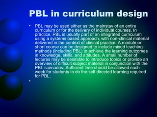 PBL in curriculum design
•

•

PBL may be used either as the mainstay of an entire
curriculum or for the delivery of individual courses. In
practice, PBL is usually part of an integrated curriculum
using a systems based approach, with non-clinical material
delivered in the context of clinical practice. A module or
short course can be designed to include mixed teaching
methods (including PBL) to achieve the learning outcomes
in knowledge, skills, and attitudes. A small number of
lectures may be desirable to introduce topics or provide an
overview of difficult subject material in conjunction with the
PBL scenarios. Sufficient time should be allowed each
week for students to do the self directed learning required
for PBL.

 