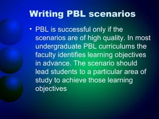 Writing PBL scenarios
• PBL is successful only if the
scenarios are of high quality. In most
undergraduate PBL curriculums the
faculty identifies learning objectives
in advance. The scenario should
lead students to a particular area of
study to achieve those learning
objectives

 