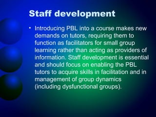 Staff development
• Introducing PBL into a course makes new
demands on tutors, requiring them to
function as facilitators for small group
learning rather than acting as providers of
information. Staff development is essential
and should focus on enabling the PBL
tutors to acquire skills in facilitation and in
management of group dynamics
(including dysfunctional groups).

 