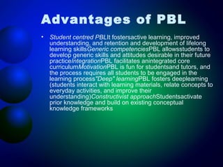 Advantages of PBL
•

Student centred PBLIt fostersactive learning, improved
understanding, and retention and development of lifelong
learning skillsGeneric competenciesPBL allowsstudents to
develop generic skills and attitudes desirable in their future
practiceIntegrationPBL facilitates anintegrated core
curriculumMotivationPBL is fun for studentsand tutors, and
the process requires all students to be engaged in the
learning process"Deep" learningPBL fosters deeplearning
(students interact with learning materials, relate concepts to
everyday activities, and improve their
understanding)Constructivist approachStudentsactivate
prior knowledge and build on existing conceptual
knowledge frameworks

 