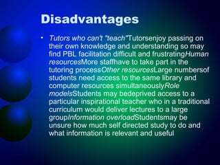 Disadvantages
• Tutors who can't "teach"Tutorsenjoy passing on
their own knowledge and understanding so may
find PBL facilitation difficult and frustratingHuman
resourcesMore staffhave to take part in the
tutoring processOther resourcesLarge numbersof
students need access to the same library and
computer resources simultaneouslyRole
modelsStudents may bedeprived access to a
particular inspirational teacher who in a traditional
curriculum would deliver lectures to a large
groupInformation overloadStudentsmay be
unsure how much self directed study to do and
what information is relevant and useful

 