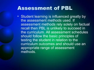 Assessment of PBL
• Student learning is influenced greatly by
the assessment methods used. If
assessment methods rely solely on factual
recall then PBL is unlikely to succeed in
the curriculum. All assessment schedules
should follow the basic principles of
testing the student in relation to the
curriculum outcomes and should use an
appropriate range of assessment
methods.

 