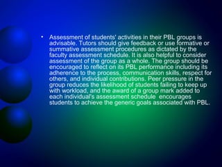 •

Assessment of students' activities in their PBL groups is
advisable. Tutors should give feedback or use formative or
summative assessment procedures as dictated by the
faculty assessment schedule. It is also helpful to consider
assessment of the group as a whole. The group should be
encouraged to reflect on its PBL performance including its
adherence to the process, communication skills, respect for
others, and individual contributions. Peer pressure in the
group reduces the likelihood of students failing to keep up
with workload, and the award of a group mark added to
each individual's assessment schedule encourages
students to achieve the generic goals associated with PBL.

 
