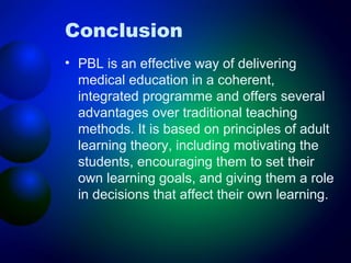 Conclusion
• PBL is an effective way of delivering
medical education in a coherent,
integrated programme and offers several
advantages over traditional teaching
methods. It is based on principles of adult
learning theory, including motivating the
students, encouraging them to set their
own learning goals, and giving them a role
in decisions that affect their own learning.

 