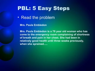 PBL: 5 Easy Steps
• Read the problem
Mrs. Paula Embledon
Mrs. Paula Embledon is a 78 year old woman who has
come to the emergency room complaining of shortness
of breath and pain in her chest. She had been in
relatively good health until three weeks previously,
when she sprained.....

 