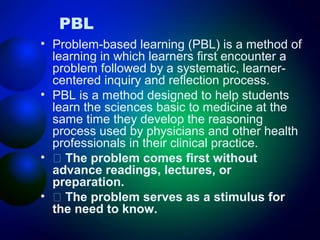 PBL
• Problem-based learning (PBL) is a method of
learning in which learners first encounter a
problem followed by a systematic, learnercentered inquiry and reflection process.
• PBL is a method designed to help students
learn the sciences basic to medicine at the
same time they develop the reasoning
process used by physicians and other health
professionals in their clinical practice.
• 􀂄 The problem comes first without
advance readings, lectures, or
preparation.
• 􀂄 The problem serves as a stimulus for
the need to know.

 
