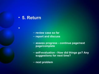 • 5. Return
•
– review case so far
– report and discuss
– assess progress - continue page/next
page/complete
– self-evaluation - How did things go? Any
suggestions for next time?
– next problem

 