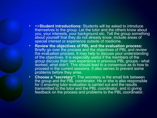 •

•

•

<>Student introductions: Students will be asked to introduce
themselves to the group. Let the tutor and the others know about
you, your interests, your background etc. Tell the group something
about yourself that they do not already know. Include areas of
special interest or experience outside of medicine.
Review the objectives of PBL and the evaluation process:
Briefly go over the process and the objectives of PBL and review
the evaluation process. It may help to discuss your understanding
of the objectives. It is especially useful if the members of the
group discuss their own experience in previous PBL groups - what
worked, what didn't. This should lead to a consensus as to how to
proceed in the current sessions. It also serves to prevent some
problems before they arise.
Choose a "secretary": The secretary is the email link between
the group and the PBL coordinator. He or she is also responsible
for i) ensuring tutor evaluation is carried out and the results
transmitted to the tutor and the PBL coordinator, and ii) giving
feedback on the process and problems to the PBL coordinator.

 