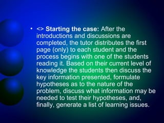 • <> Starting the case: After the
introductions and discussions are
completed, the tutor distributes the first
page (only) to each student and the
process begins with one of the students
reading it. Based on their current level of
knowledge the students then discuss the
key information presented, formulate
hypotheses as to the nature of the
problem, discuss what information may be
needed to test their hypotheses, and,
finally, generate a list of learning issues.

 