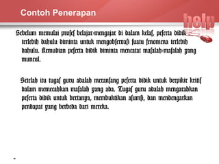 Contoh Penerapan 
Sebelum memulai proses belajar-mengajar di dalam kelas, peserta didik 
terlebih dahulu diminta untuk mengobservasi suatu fenomena terlebih 
dahulu. Kemudian peserta didik diminta mencatat masalah-masalah yang 
muncul. 
Setelah itu tugas guru adalah meransang peserta didik untuk berpikir kritis 
dalam memecahkan masalah yang ada. Tugas guru adalah mengarahkan 
peserta didik untuk bertanya, membuktikan asumsi, dan mendengarkan 
pendapat yang berbeda dari mereka. 
10 
 