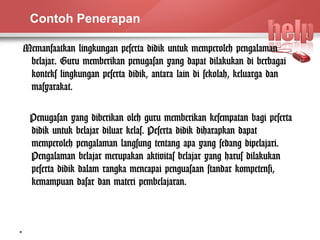 Contoh Penerapan 
Memanfaatkan lingkungan peserta didik untuk memperoleh pengalaman 
belajar. Guru memberikan penugasan yang dapat dilakukan di berbagai 
konteks lingkungan peserta didik, antara lain di sekolah, keluarga dan 
masyarakat. 
Penugasan yang diberikan oleh guru memberikan kesempatan bagi peserta 
didik untuk belajar diluar kelas. Peserta didik diharapkan dapat 
memperoleh pengalaman langsung tentang apa yang sedang dipelajari. 
Pengalaman belajar merupakan aktivitas belajar yang harus dilakukan 
peserta didik dalam rangka mencapai penguasaan standar kompetensi, 
kemampuan dasar dan materi pembelajaran. 
11 
 